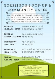 Community Café poster. Drop in cafés: Mondays 10.30am - 12pm at Friendly Bean café, gorseinon library. Tuesdays 1.30pm to 3.30pm SA4 Shed (for men), Ty Newydd. Wednesdays 1pm-3pm Pop-up café, Ty Newydd. Thursdays 10am-12pm , well café at the food bank, Gorseinon Institute. Fridays 9.30-12pm, Community café, Penyrheol community church.