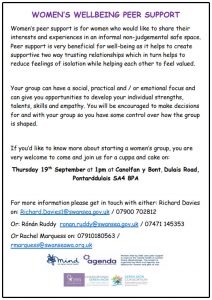 WOMEN’S WELLBEING PEER SUPPORT Women’s peer support is for women who would like to share their interests and experiences in an informal non-judgemental safe space. Peer support is very beneficial for well-being as it helps to create supportive two way trusting relationships which in turn helps to reduce feelings of isolation while helping each other to feel valued. Your group can have a social, practical and / or emotional focus and can give you opportunities to develop your individual strengths, talents, skills and empathy. You will be encouraged to make decisions for and with your group so you have some control over how the group is shaped. If you’d like to know more about starting a women’s group, you are very welcome to come and join us for a cuppa and cake on: Thursday 19th September at 1pm at Canolfan y Bont, Dulais Road, Pontarddulais SA4 8PA For more information please get in touch with either: Richard Davies on: Richard.Davies1@swansea.gov.uk / 07900 702812 Or: Rónán Ruddy ronan.ruddy@swansea.gov.uk / 07471 145353 Or Rachel Marquess on: 07910180563 / rmarquess@swanseawa.org.uk